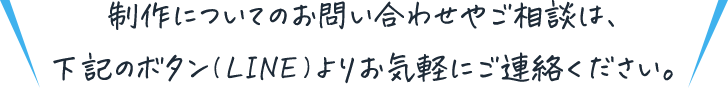 制作についてのお問い合わせやご相談は、下記のボタン(LINE)よりお気軽にご連絡ください。