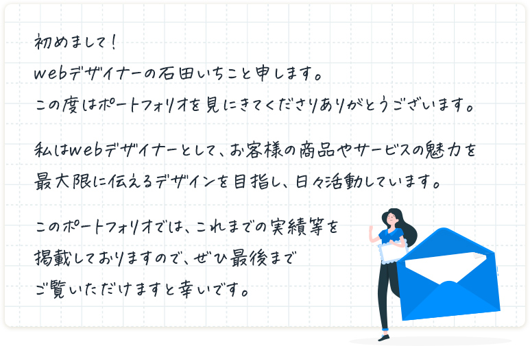 初めまして！webデザイナーの石田いちこと申します。この度はポートフォリオを見にきてくださりありがとうございます。私はwebデザイナーとして、お客様の商品やサービスの魅力を最大限に伝えるデザインを目指し、日々活動しています。このポートフォリオでは、これまでの実績等を掲載しておりますので、ぜひ最後までご覧いただけますと幸いです。