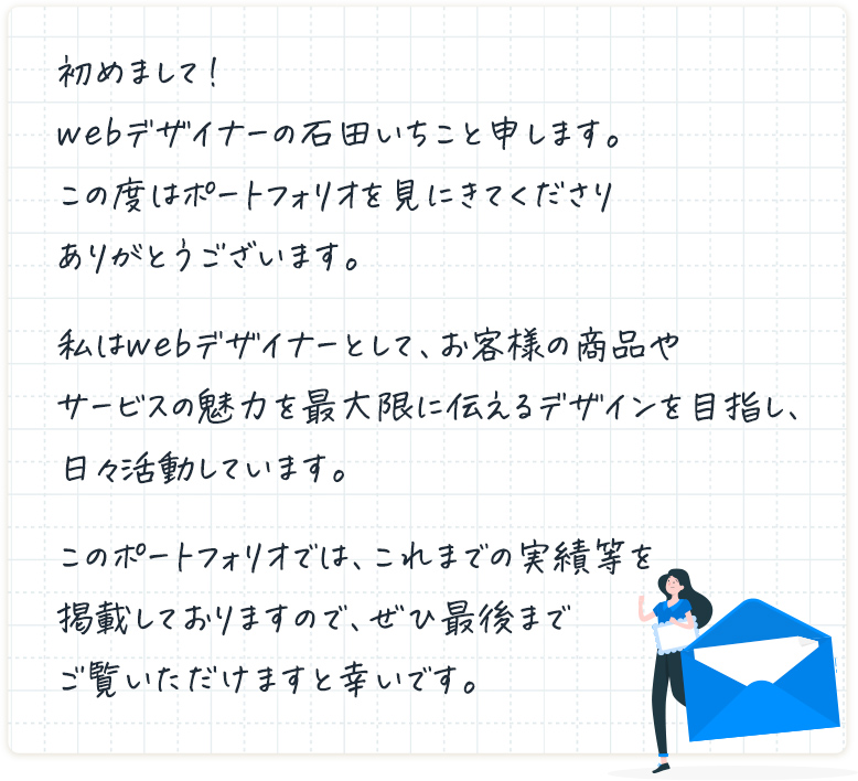 初めまして！webデザイナーの石田いちこと申します。この度はポートフォリオを見にきてくださりありがとうございます。私はwebデザイナーとして、お客様の商品やサービスの魅力を最大限に伝えるデザインを目指し、日々活動しています。このポートフォリオでは、これまでの実績等を掲載しておりますので、ぜひ最後までご覧いただけますと幸いです。