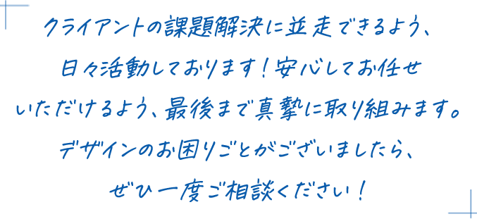 クライアントの課題解決に並走できるよう、日々活動しております！安心してお任せいただけるよう、最後まで真摯に取り組みます。デザインのお困りごとがございましたら、ぜひ一度ご相談ください！