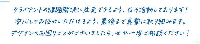 クライアントの課題解決に並走できるよう、日々活動しております！安心してお任せいただけるよう、最後まで真摯に取り組みます。デザインのお困りごとがございましたら、ぜひ一度ご相談ください！